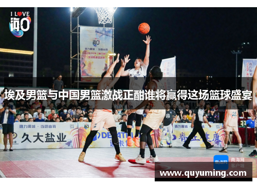 埃及男篮与中国男篮激战正酣谁将赢得这场篮球盛宴
